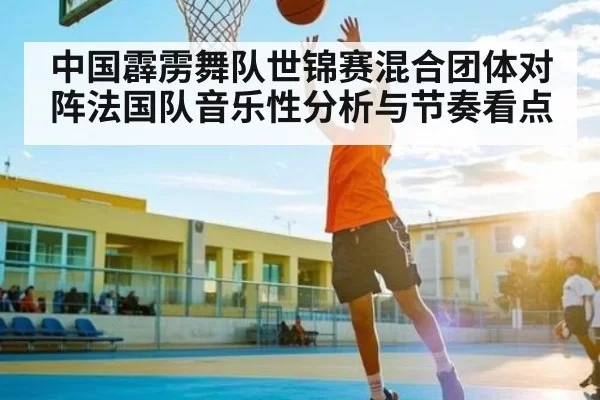 中国霹雳舞队世锦赛混合团体对阵法国队音乐性分析与节奏看点